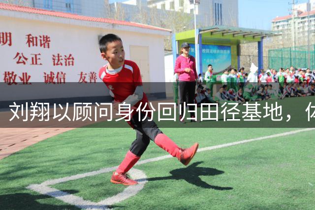 刘翔以顾问身份回归田径基地，体制安置获创新突破